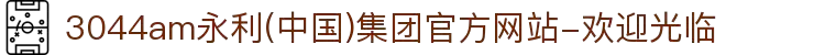 3044am永利(中国)集团官方网站-欢迎光临